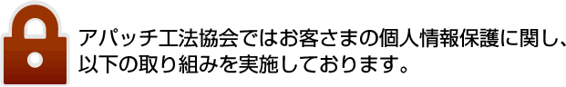 アパッチ工法協会ではお客さまの個人情報保護に関し、以下の取り組みを実施しております。